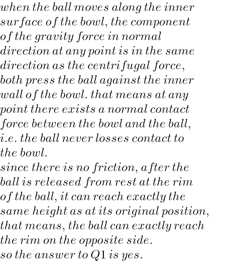 when the ball moves along the inner  surface of the bowl, the component  of the gravity force in normal   direction at any point is in the same  direction as the centrifugal force,  both press the ball against the inner  wall of the bowl. that means at any  point there exists a normal contact  force between the bowl and the ball,  i.e. the ball never losses contact to  the bowl.  since there is no friction, after the  ball is released from rest at the rim  of the ball, it can reach exactly the  same height as at its original position,  that means, the ball can exactly reach  the rim on the opposite side.  so the answer to Q1 is yes.  