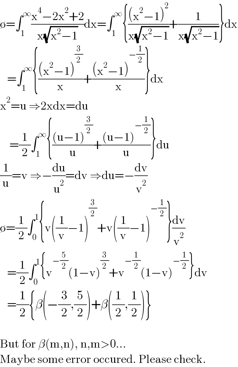 ∅=∫_1 ^∞ ((x^4 −2x^2 +2)/(x(√(x^2 −1))))dx=∫_1 ^∞ {(((x^2 −1)^2 )/(x(√(x^2 −1))))+(1/(x(√(x^2 −1))))}dx     =∫_1 ^∞ {(((x^2 −1)^(3/2) )/x)+(((x^2 −1)^(−(1/2)) )/x)}dx  x^2 =u ⇒2xdx=du       =(1/2)∫_1 ^∞ {(((u−1)^(3/2) )/u)+(((u−1)^(−(1/2)) )/u)}du  (1/u)=v ⇒−(du/u^2 )=dv ⇒du=−(dv/v^2 )  ∅=(1/2)∫_0 ^1 {v((1/v)−1)^(3/2) +v((1/v)−1)^(−(1/2)) }(dv/v^2 )     =(1/2)∫_0 ^1 {v^(−(5/2)) (1−v)^(3/2) +v^(−(1/2)) (1−v)^(−(1/2)) }dv     =(1/2){β(−(3/2),(5/2))+β((1/2),(1/2))}    But for β(m,n), n,m>0...  Maybe some error occured. Please check.  