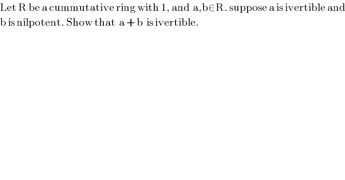 Let R be a cummutative ring with 1, and  a,b∈R. suppose a is ivertible and  b is nilpotent. Show that  a + b  is ivertible.  
