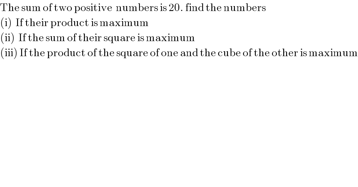 The sum of two positive  numbers is 20. find the numbers  (i)  If their product is maximum  (ii)  If the sum of their square is maximum  (iii) If the product of the square of one and the cube of the other is maximum  