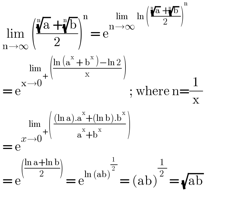  lim_(n→∞)  ((((a)^(1/n)  +(b)^(1/n) )/2))^n  = e^(lim_(n→∞)  ln ( (((a)^(1/n)  +(b)^(1/n)  )/2))^n )    = e^(lim_(x→0^(+ ) ) (((ln (a^x  + b^x  )−ln 2)/x) ))  ; where n=(1/x)   = e^(lim_(x→0^+ ) ( (((ln a).a^x +(ln b).b^x )/(a^x +b^x )) ))    = e^((((ln a+ln b)/2)))  = e^(ln (ab)^(1/2) )  = (ab)^(1/2)  = (√(ab))     