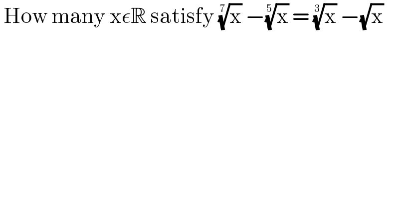  How many xεR satisfy (x)^(1/7)  −(x)^(1/5)  = (x)^(1/3)  −(√x)   