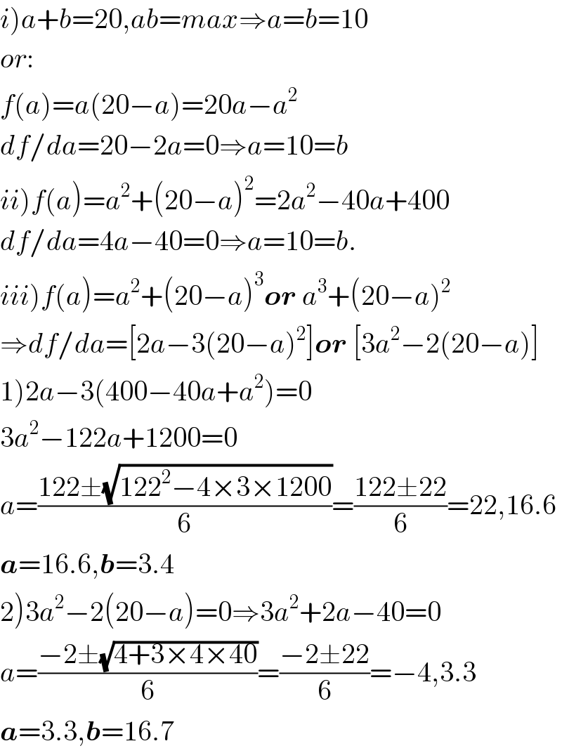 i)a+b=20,ab=max⇒a=b=10  or:  f(a)=a(20−a)=20a−a^2   df/da=20−2a=0⇒a=10=b  ii)f(a)=a^2 +(20−a)^2 =2a^2 −40a+400  df/da=4a−40=0⇒a=10=b.  iii)f(a)=a^2 +(20−a)^3 or a^3 +(20−a)^2   ⇒df/da=[2a−3(20−a)^2 ]or [3a^2 −2(20−a)]  1)2a−3(400−40a+a^2 )=0  3a^2 −122a+1200=0  a=((122±(√(122^2 −4×3×1200)))/6)=((122±22)/6)=22,16.6  a=16.6,b=3.4  2)3a^2 −2(20−a)=0⇒3a^2 +2a−40=0  a=((−2±(√(4+3×4×40)))/6)=((−2±22)/6)=−4,3.3  a=3.3,b=16.7  