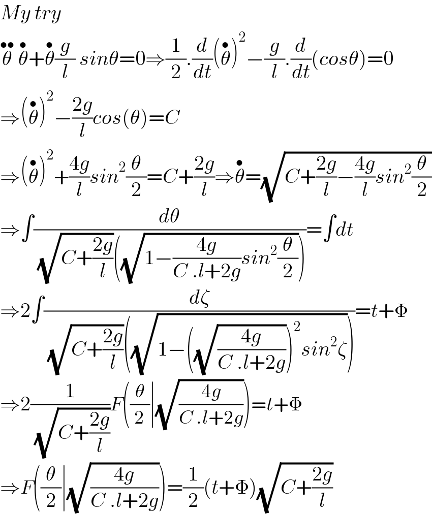 My try  θ^(••)  θ^• +θ^• (g/l) sinθ=0⇒(1/2).(d/dt)(θ^• )^2 −(g/l).(d/dt)(cosθ)=0  ⇒(θ^• )^2 −((2g)/l)cos(θ)=C  ⇒(θ^• )^2 +((4g)/l)sin^2 (θ/2)=C+((2g)/l)⇒θ^• =(√(C+((2g)/l)−((4g)/l)sin^2 (θ/2)))  ⇒∫(dθ/( (√(C+((2g)/l)))((√(1−((4g)/(C .l+2g))sin^2 (θ/2))))))=∫dt  ⇒2∫(dζ/( (√(C+((2g)/l)))((√(1−((√((4g)/(C .l+2g))))^2 sin^2 ζ)))))=t+Φ  ⇒2(1/( (√(C+((2g)/l)))))F((θ/2)∣(√((4g)/(C .l+2g))))=t+Φ  ⇒F((θ/2)∣(√((4g)/(C .l+2g))))=(1/2)(t+Φ)(√(C+((2g)/l)))  
