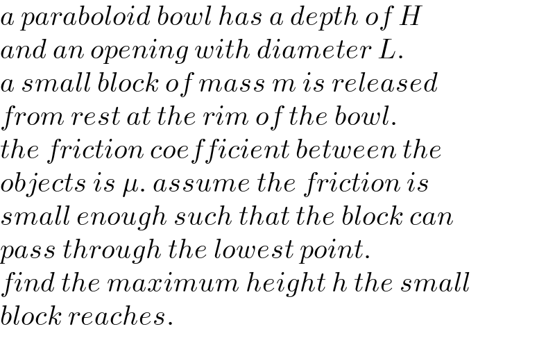 a paraboloid bowl has a depth of H  and an opening with diameter L.  a small block of mass m is released  from rest at the rim of the bowl.  the friction coefficient between the  objects is μ. assume the friction is  small enough such that the block can  pass through the lowest point.  find the maximum height h the small  block reaches.  