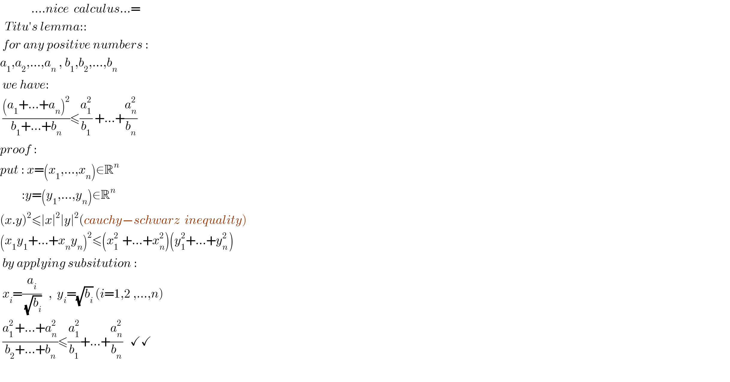              ....nice  calculus...=    Titu′s lemma::   for any positive numbers :  a_1 ,a_2 ,...,a_n  , b_1 ,b_2 ,...,b_n    we have:   (((a_1 +...+a_n )^2 )/(b_1 +...+b_n ))≤(a_1 ^2 /b_1 ) +...+(a_n ^2 /b_n )   proof :  put : x=(x_1 ,...,x_n )∈R^n            :y=(y_1 ,...,y_n )∈R^n   (x.y)^2 ≤∣x∣^2 ∣y∣^2 (cauchy−schwarz  inequality)  (x_1 y_1 +...+x_n y_n )^2 ≤(x_(1   ) ^2 +...+x_n ^2 )(y_1 ^2 +...+y_(n ) ^2 )   by applying subsitution :   x_i =(a_i /( (√b_i )))   ,  y_i =(√b_i ) (i=1,2 ,...,n)   ((a_(1 ) ^2 +...+a_(n ) ^2 )/(b_2 +...+b_n ))≤(a_1 ^2 /b_1 )+...+(a_n ^2 /b_n )   ✓✓    