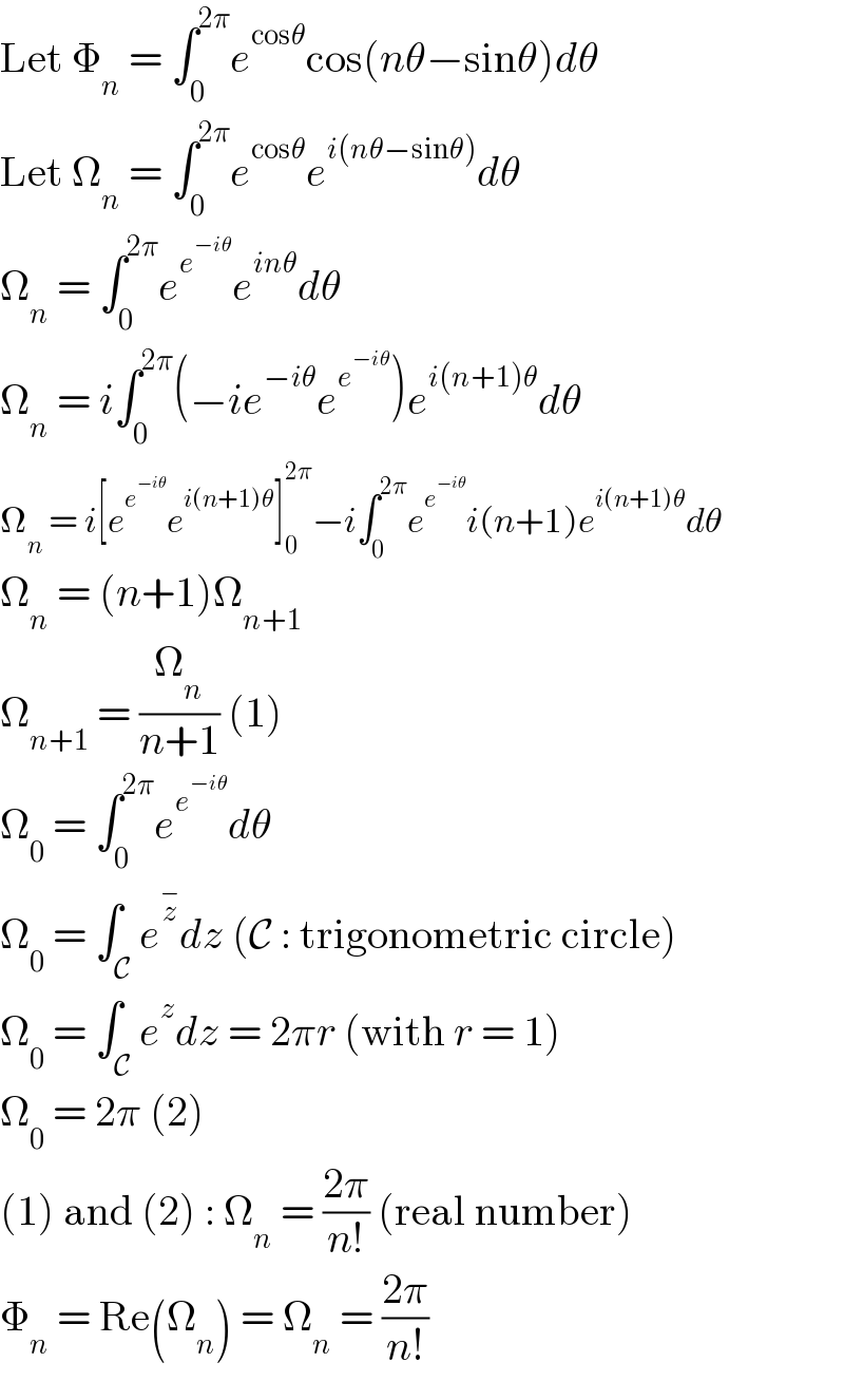 Let Φ_n  = ∫_0 ^(2π) e^(cosθ) cos(nθ−sinθ)dθ  Let Ω_n  = ∫_0 ^(2π) e^(cosθ) e^(i(nθ−sinθ)) dθ  Ω_n  = ∫_0 ^(2π) e^e^(−iθ)  e^(inθ) dθ  Ω_n  = i∫_0 ^(2π) (−ie^(−iθ) e^e^(−iθ)  )e^(i(n+1)θ) dθ  Ω_n  = i[e^e^(−iθ)  e^(i(n+1)θ) ]_0 ^(2π) −i∫_0 ^(2π) e^e^(−iθ)  i(n+1)e^(i(n+1)θ) dθ  Ω_n  = (n+1)Ω_(n+1)   Ω_(n+1)  = (Ω_n /(n+1)) (1)  Ω_0  = ∫_0 ^(2π) e^e^(−iθ)  dθ  Ω_0  = ∫_C e^z^−  dz (C : trigonometric circle)  Ω_0  = ∫_C e^z dz = 2πr (with r = 1)  Ω_0  = 2π (2)  (1) and (2) : Ω_n  = ((2π)/(n!)) (real number)  Φ_n  = Re(Ω_n ) = Ω_n  = ((2π)/(n!))  