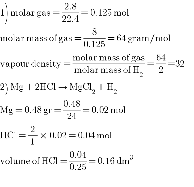 1) molar gas = ((2.8)/(22.4)) = 0.125 mol  molar mass of gas = (8/(0.125)) = 64 gram/mol  vapour density = ((molar mass of gas)/(molar mass of H_2 )) = ((64)/2) =32       2) Mg + 2HCl → MgCl_2  + H_2   Mg = 0.48 gr = ((0.48)/(24)) = 0.02 mol  HCl = (2/1) × 0.02 = 0.04 mol  volume of HCl = ((0.04)/(0.25)) = 0.16 dm^3     
