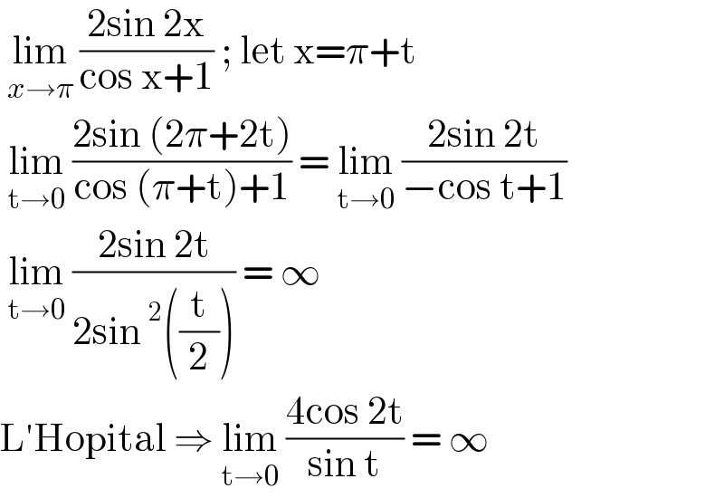  lim_(x→π)  ((2sin 2x)/(cos x+1)) ; let x=π+t   lim_(t→0)  ((2sin (2π+2t))/(cos (π+t)+1)) = lim_(t→0)  ((2sin 2t)/(−cos t+1))   lim_(t→0)  ((2sin 2t)/(2sin ^2 ((t/2)))) = ∞   L′Hopital ⇒ lim_(t→0)  ((4cos 2t)/(sin t)) = ∞   