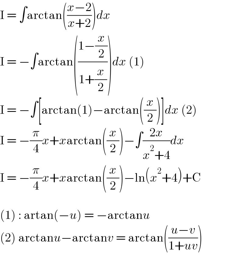 I = ∫arctan(((x−2)/(x+2)))dx  I = −∫arctan(((1−(x/2))/(1+(x/2))))dx (1)  I = −∫[arctan(1)−arctan((x/2))]dx (2)  I = −(π/4)x+xarctan((x/2))−∫((2x)/(x^2 +4))dx  I = −(π/4)x+xarctan((x/2))−ln(x^2 +4)+C    (1) : artan(−u) = −arctanu  (2) arctanu−arctanv = arctan(((u−v)/(1+uv)))  