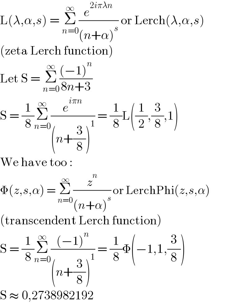 L(λ,α,s) = Σ_(n=0) ^∞ (e^(2iπλn) /((n+α)^s )) or Lerch(λ,α,s)  (zeta Lerch function)  Let S = Σ_(n=0) ^∞ (((−1)^n )/(8n+3))  S = (1/8)Σ_(n=0) ^∞ (e^(iπn) /((n+(3/8))^1 )) = (1/8)L((1/2),(3/8),1)  We have too :  Φ(z,s,α) = Σ_(n=0) ^∞ (z^n /((n+α)^s )) or LerchPhi(z,s,α)  (transcendent Lerch function)  S = (1/8)Σ_(n=0) ^∞ (((−1)^n )/((n+(3/8))^1 )) = (1/8)Φ(−1,1,(3/8))  S ≈ 0,2738982192  