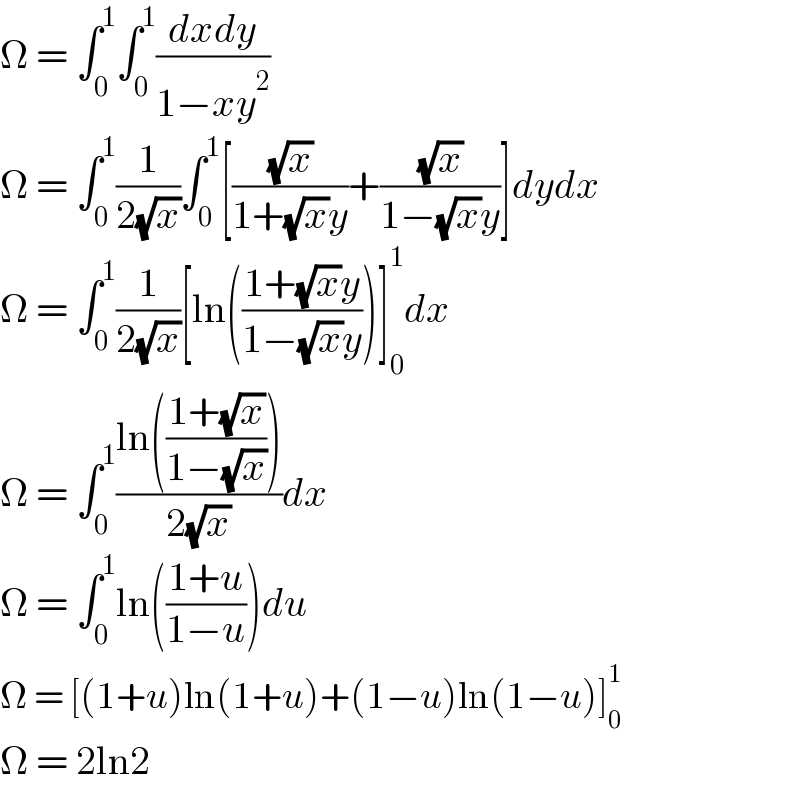 Ω = ∫_0 ^1 ∫_0 ^1 ((dxdy)/(1−xy^2 ))  Ω = ∫_0 ^1 (1/(2(√x)))∫_0 ^1 [((√x)/(1+(√x)y))+((√x)/(1−(√x)y))]dydx  Ω = ∫_0 ^1 (1/(2(√x)))[ln(((1+(√x)y)/(1−(√x)y)))]_0 ^1 dx  Ω = ∫_0 ^1 ((ln(((1+(√x))/(1−(√x)))))/(2(√x)))dx  Ω = ∫_0 ^1 ln(((1+u)/(1−u)))du  Ω = [(1+u)ln(1+u)+(1−u)ln(1−u)]_0 ^1   Ω = 2ln2  