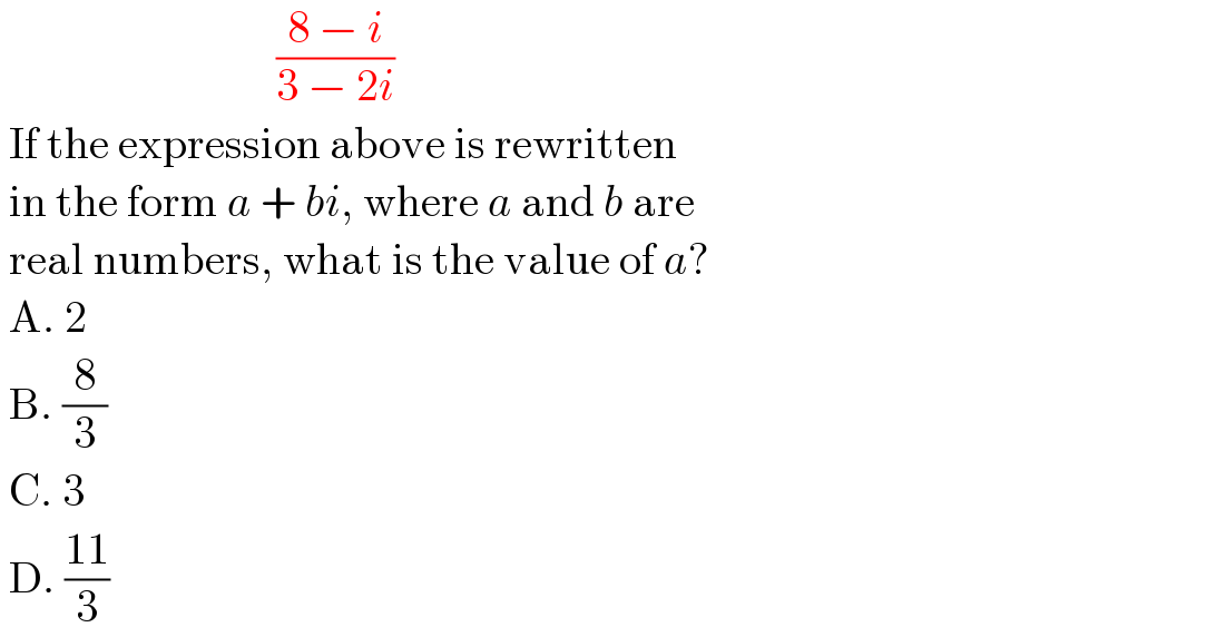                                ((8 − i)/(3 − 2i))   If the expression above is rewritten    in the form a + bi, where a and b are   real numbers, what is the value of a?   A. 2   B. (8/3)   C. 3   D. ((11)/3)  