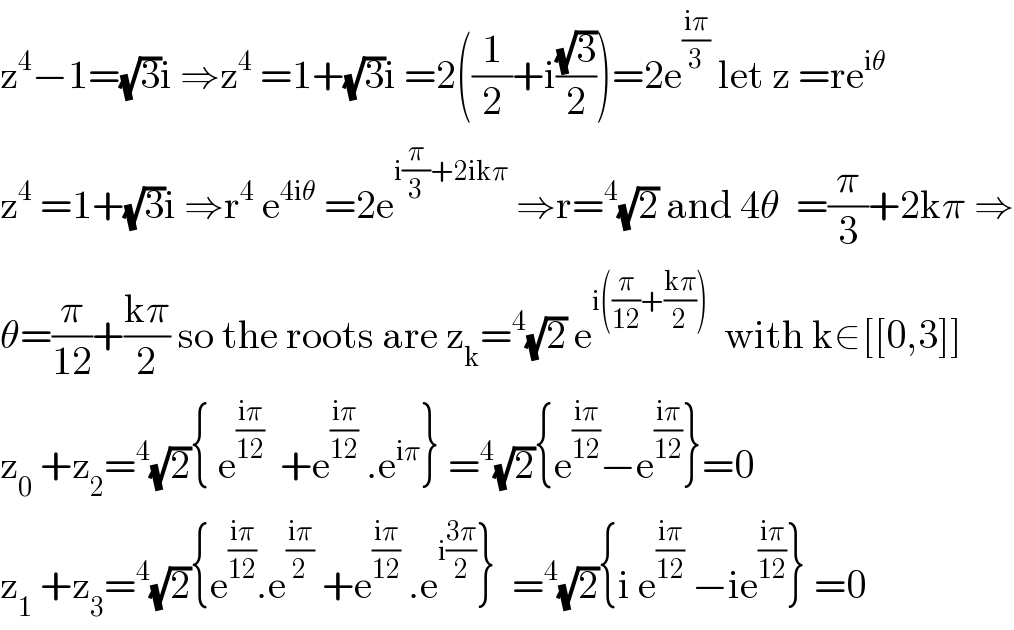 z^4 −1=(√3)i ⇒z^4  =1+(√3)i =2((1/2)+i((√3)/2))=2e^((iπ)/3)  let z =re^(iθ)    z^4  =1+(√3)i ⇒r^4  e^(4iθ)  =2e^(i(π/3)+2ikπ)  ⇒r=^4 (√2) and 4θ  =(π/3)+2kπ ⇒  θ=(π/(12))+((kπ)/2) so the roots are z_k =^4 (√2) e^(i((π/(12))+((kπ)/2)))   with k∈[[0,3]]  z_0  +z_2 =^4 (√2){ e^((iπ)/(12))   +e^((iπ)/(12))  .e^(iπ) } =^4 (√2){e^((iπ)/(12)) −e^((iπ)/(12)) }=0  z_1  +z_3 =^4 (√2){e^((iπ)/(12)) .e^((iπ)/2)  +e^((iπ)/(12))  .e^(i((3π)/2)) }  =^4 (√2){i e^((iπ)/(12))  −ie^((iπ)/(12)) } =0  