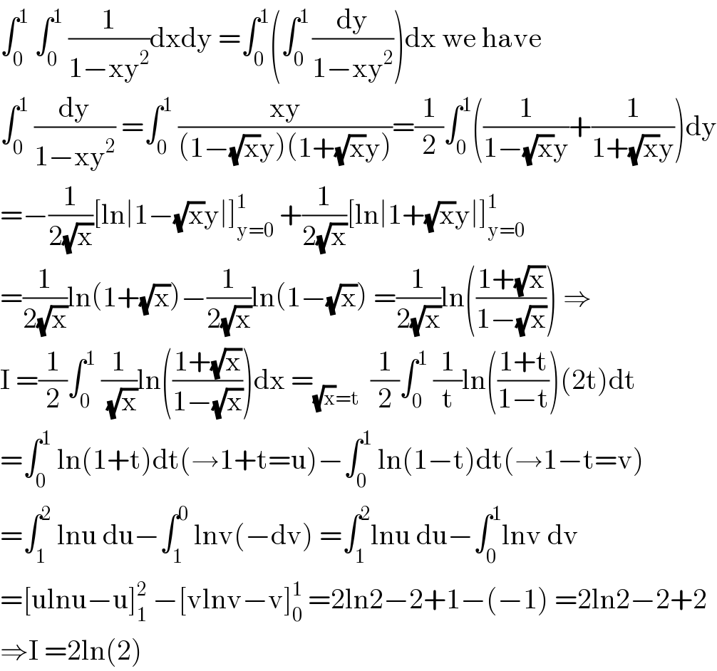 ∫_0 ^1  ∫_0 ^1  (1/(1−xy^2 ))dxdy =∫_0 ^1 (∫_0 ^(1 ) (dy/(1−xy^2 )))dx we have  ∫_0 ^1  (dy/(1−xy^2 )) =∫_0 ^1  ((xy)/((1−(√x)y)(1+(√x)y)))=(1/2)∫_0 ^1 ((1/(1−(√x)y))+(1/(1+(√x)y)))dy  =−(1/(2(√x)))[ln∣1−(√x)y∣]_(y=0) ^1  +(1/(2(√x)))[ln∣1+(√x)y∣]_(y=0) ^1   =(1/(2(√x)))ln(1+(√x))−(1/(2(√x)))ln(1−(√x)) =(1/(2(√x)))ln(((1+(√x))/(1−(√x)))) ⇒  I =(1/2)∫_0 ^1  (1/( (√x)))ln(((1+(√x))/(1−(√x))))dx =_((√x)=t)   (1/2)∫_0 ^1  (1/t)ln(((1+t)/(1−t)))(2t)dt  =∫_0 ^1  ln(1+t)dt(→1+t=u)−∫_0 ^1  ln(1−t)dt(→1−t=v)  =∫_1 ^2  lnu du−∫_1 ^0  lnv(−dv) =∫_1 ^2 lnu du−∫_0 ^1 lnv dv  =[ulnu−u]_1 ^2  −[vlnv−v]_0 ^1  =2ln2−2+1−(−1) =2ln2−2+2  ⇒I =2ln(2)  