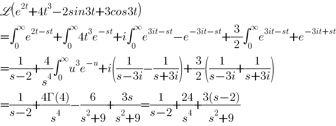 L(e^(2t) +4t^3 −2sin3t+3cos3t)  =∫_0 ^∞ e^(2t−st) +∫_0 ^∞ 4t^3 e^(−st) +i∫_0 ^∞ e^(3it−st) −e^(−3it−st) +(3/2)∫_0 ^∞ e^(3it−st) +e^(−3it+st)   =(1/(s−2))+(4/s^4 )∫_0 ^∞ u^3 e^(−u) +i((1/(s−3i))−(1/(s+3i)))+(3/2)((1/(s−3i))+(1/(s+3i)))  =(1/(s−2))+((4Γ(4))/s^4 )−(6/(s^2 +9))+((3s)/(s^2 +9))=(1/(s−2))+((24)/s^4 )+((3(s−2))/(s^2 +9))  
