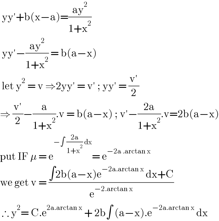  yy′+b(x−a)=((ay^2 )/(1+x^2 ))   yy′−((ay^2 )/(1+x^2 )) = b(a−x)   let y^2  = v ⇒2yy′ = v′ ; yy′ = ((v′)/2)  ⇒ ((v′)/2)−(a/(1+x^2 )).v = b(a−x) ; v′−((2a)/(1+x^2 )).v=2b(a−x)  put IF μ = e^(−∫ ((2a)/(1+x^2 )) dx) = e^(−2a .arctan x)   we get v = ((∫2b(a−x)e^(−2a.arctan x)  dx+C)/e^(−2.arctan x) )   ∴ y^2 = C.e^(2a.arctan x)  + 2b∫ (a−x).e^(−2a.arctan x)  dx   