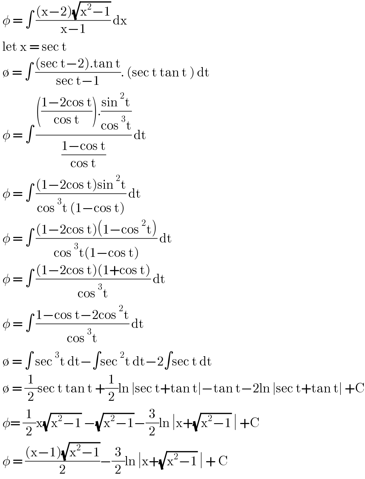  φ = ∫ (((x−2)(√(x^2 −1)))/(x−1)) dx    let x = sec t    ∅ = ∫ (((sec t−2).tan t)/(sec t−1)). (sec t tan t ) dt    φ = ∫ (((((1−2cos t)/(cos t))).((sin^2 t)/(cos^3 t)))/((1−cos t)/(cos t))) dt    φ = ∫ (((1−2cos t)sin^2 t)/(cos^3 t (1−cos t))) dt    φ = ∫ (((1−2cos t)(1−cos^2 t))/(cos^3 t(1−cos t))) dt   φ = ∫ (((1−2cos t)(1+cos t))/(cos^3 t)) dt    φ = ∫ ((1−cos t−2cos^2 t)/(cos^3 t)) dt   ∅ = ∫ sec^3 t dt−∫sec^2 t dt−2∫sec t dt   ∅ = (1/2)sec t tan t +(1/2)ln ∣sec t+tan t∣−tan t−2ln ∣sec t+tan t∣ +C   φ= (1/2)x(√(x^2 −1)) −(√(x^2 −1))−(3/2)ln ∣x+(√(x^2 −1)) ∣ +C   φ = (((x−1)(√(x^2 −1)))/2)−(3/2)ln ∣x+(√(x^2 −1)) ∣ + C  