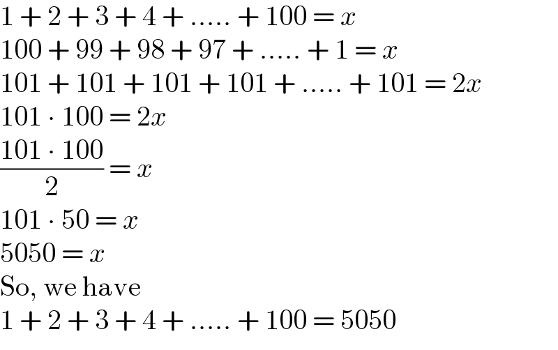 1 + 2 + 3 + 4 + ..... + 100 = x  100 + 99 + 98 + 97 + ..... + 1 = x  101 + 101 + 101 + 101 + ..... + 101 = 2x  101 ∙ 100 = 2x  ((101 ∙ 100)/2) = x  101 ∙ 50 = x  5050 = x  So, we have  1 + 2 + 3 + 4 + ..... + 100 = 5050  
