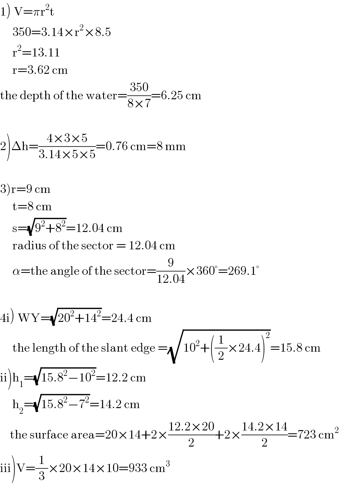 1) V=πr^2 t       350=3.14×r^2 ×8.5       r^2 =13.11       r=3.62 cm  the depth of the water=((350)/(8×7))=6.25 cm    2)Δh=((4×3×5)/(3.14×5×5))=0.76 cm=8 mm    3)r=9 cm       t=8 cm       s=(√(9^2 +8^2 ))=12.04 cm       radius of the sector = 12.04 cm       α=the angle of the sector=(9/(12.04))×360°=269.1°         4i) WY=(√(20^2 +14^2 ))=24.4 cm       the length of the slant edge =(√(10^2 +((1/2)×24.4)^2 ))=15.8 cm       ii)h_1 =(√(15.8^2 −10^2 ))=12.2 cm       h_2 =(√(15.8^2 −7^2 ))=14.2 cm      the surface area=20×14+2×((12.2×20)/2)+2×((14.2×14)/2)=723 cm^2   iii)V=(1/3)×20×14×10=933 cm^3   