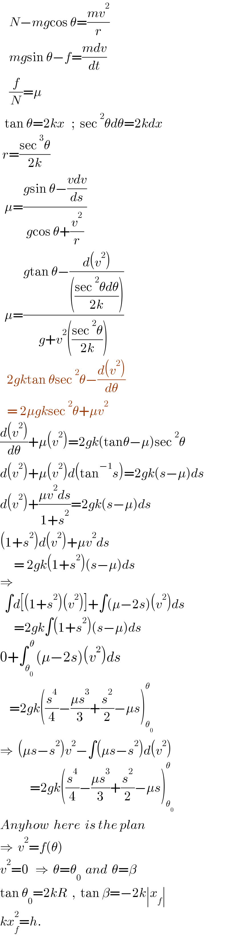     N−mgcos θ=((mv^2 )/r)      mgsin θ−f=((mdv)/dt)      (f/N)=μ    tan θ=2kx   ;  sec^2 θdθ=2kdx   r=((sec^3 θ)/(2k))          μ=((gsin θ−((vdv)/ds))/(gcos θ+(v^2 /r)))    μ=((gtan θ−((d(v^2 ))/((((sec^2 θdθ)/(2k))))))/(g+v^2 (((sec^2 θ)/(2k)))))     2gktan θsec^2 θ−((d(v^2 ))/dθ)     = 2μgksec^2 θ+μv^2   ((d(v^2 ))/dθ)+μ(v^2 )=2gk(tanθ−μ)sec^2 θ  d(v^2 )+μ(v^2 )d(tan^(−1) s)=2gk(s−μ)ds  d(v^2 )+((μv^2 ds)/(1+s^2 ))=2gk(s−μ)ds  (1+s^2 )d(v^2 )+μv^2 ds        = 2gk(1+s^2 )(s−μ)ds  ⇒    ∫d[(1+s^2 )(v^2 )]+∫(μ−2s)(v^2 )ds        =2gk∫(1+s^2 )(s−μ)ds  0+∫_θ_0  ^( θ) (μ−2s)(v^2 )ds      =2gk((s^4 /4)−((μs^3 )/3)+(s^2 /2)−μs)_θ_0  ^θ   ⇒  (μs−s^2 )v^2 −∫(μs−s^2 )d(v^2 )               =2gk((s^4 /4)−((μs^3 )/3)+(s^2 /2)−μs)_θ_0  ^θ   Anyhow  here  is the plan  ⇒  v^2 =f(θ)  v^2 =0   ⇒  θ=θ_0   and  θ=β  tan θ_0 =2kR  ,  tan β=−2k∣x_f ∣  kx_f ^2 =h.  