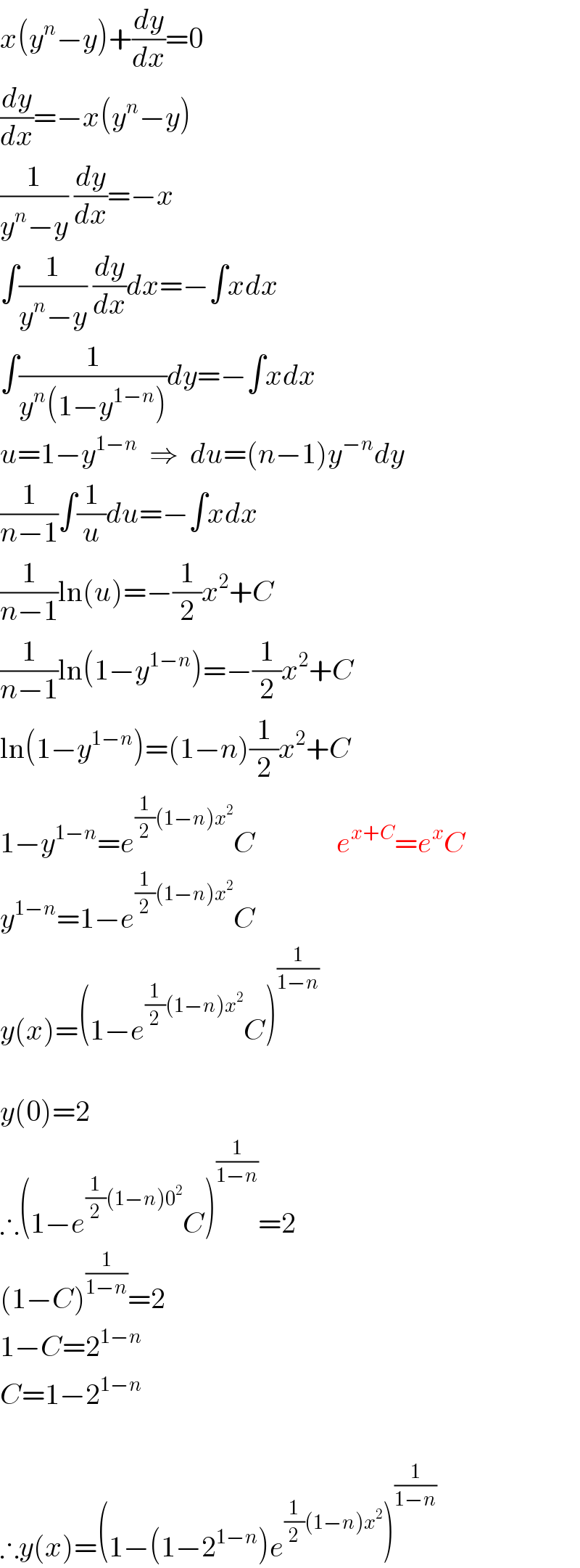 x(y^n −y)+(dy/dx)=0  (dy/dx)=−x(y^n −y)  (1/(y^n −y)) (dy/dx)=−x  ∫(1/(y^n −y)) (dy/dx)dx=−∫xdx  ∫(1/(y^n (1−y^(1−n) )))dy=−∫xdx  u=1−y^(1−n)   ⇒  du=(n−1)y^(−n) dy  (1/(n−1))∫(1/u)du=−∫xdx  (1/(n−1))ln(u)=−(1/2)x^2 +C  (1/(n−1))ln(1−y^(1−n) )=−(1/2)x^2 +C  ln(1−y^(1−n) )=(1−n)(1/2)x^2 +C  1−y^(1−n) =e^((1/2)(1−n)x^2 ) C              e^(x+C) =e^x C  y^(1−n) =1−e^((1/2)(1−n)x^2 ) C  y(x)=(1−e^((1/2)(1−n)x^2 ) C)^(1/(1−n))      y(0)=2  ∴(1−e^((1/2)(1−n)0^2 ) C)^(1/(1−n)) =2  (1−C)^(1/(1−n)) =2  1−C=2^(1−n)   C=1−2^(1−n)      ∴y(x)=(1−(1−2^(1−n) )e^((1/2)(1−n)x^2 ) )^(1/(1−n))   
