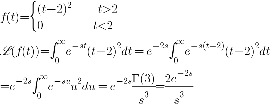 f(t)= { (((t−2)^2            t>2)),((0                     t<2)) :}  L(f(t))=∫_0 ^∞ e^(−st) (t−2)^2 dt = e^(−2s) ∫_0 ^∞ e^(−s(t−2)) (t−2)^2 dt  =e^(−2s) ∫_0 ^∞ e^(−su) u^2 du = e^(−2s) ((Γ(3))/s^3 )=((2e^(−2s) )/s^3 )  