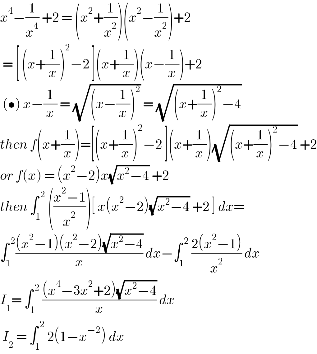 x^4 −(1/x^4 ) +2 = (x^2 +(1/x^2 ))(x^2 −(1/x^2 ))+2   = [ (x+(1/x))^2 −2 ](x+(1/x))(x−(1/x))+2   (•) x−(1/x) = (√((x−(1/x))^2 )) = (√((x+(1/x))^2 −4))  then f(x+(1/x))=[(x+(1/x))^2 −2 ](x+(1/x))(√((x+(1/x))^2 −4)) +2  or f(x) = (x^2 −2)x(√(x^2 −4)) +2   then ∫_1 ^( 2)  (((x^2 −1)/x^2 ))[ x(x^2 −2)(√(x^2 −4)) +2 ] dx=  ∫_1 ^( 2) (((x^2 −1)(x^2 −2)(√(x^2 −4)))/x) dx−∫_1 ^( 2)  ((2(x^2 −1))/x^2 ) dx  I_1 = ∫_1 ^( 2)  (((x^4 −3x^2 +2)(√(x^2 −4)))/x) dx   I_2  = ∫_1 ^( 2)  2(1−x^(−2) ) dx   