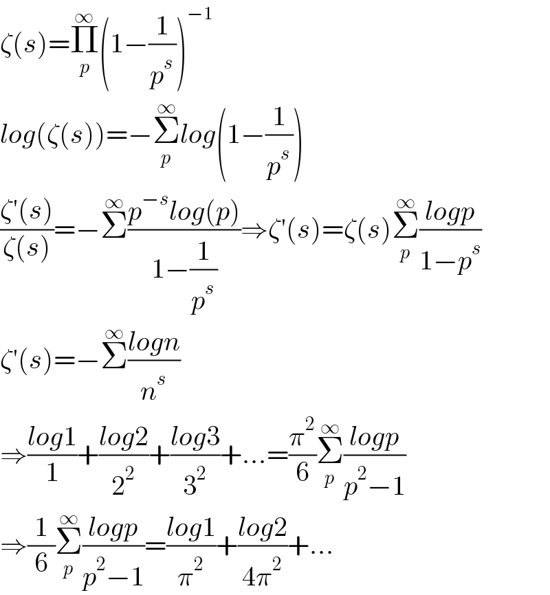 ζ(s)=Π_p ^∞ (1−(1/p^s ))^(−1)   log(ζ(s))=−Σ_p ^∞ log(1−(1/p^s ))  ((ζ′(s))/(ζ(s)))=−Σ^∞ ((p^(−s) log(p))/(1−(1/p^s )))⇒ζ′(s)=ζ(s)Σ_p ^∞ ((logp)/(1−p^s ))  ζ′(s)=−Σ^∞ ((logn)/n^s )  ⇒((log1)/1)+((log2)/2^2 )+((log3)/3^2 )+...=(π^2 /6)Σ_p ^∞ ((logp)/(p^2 −1))  ⇒(1/6)Σ_p ^∞ ((logp)/(p^2 −1))=((log1)/π^2 )+((log2)/(4π^2 ))+...  