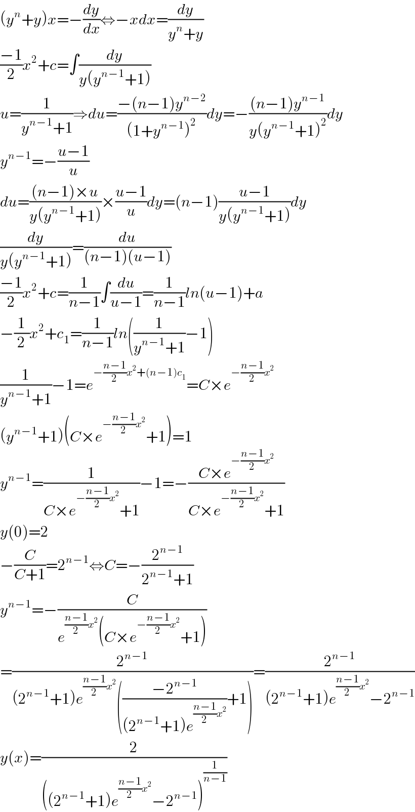 (y^n +y)x=−(dy/dx)⇔−xdx=(dy/(y^n +y))  ((−1)/2)x^2 +c=∫(dy/(y(y^(n−1) +1)))  u=(1/(y^(n−1) +1))⇒du=((−(n−1)y^(n−2) )/((1+y^(n−1) )^2 ))dy=−(((n−1)y^(n−1) )/(y(y^(n−1) +1)^2 ))dy  y^(n−1) =−((u−1)/u)  du=(((n−1)×u)/(y(y^(n−1) +1)))×((u−1)/u)dy=(n−1)((u−1)/(y(y^(n−1) +1)))dy  (dy/(y(y^(n−1) +1)))=(du/((n−1)(u−1)))  ((−1)/2)x^2 +c=(1/(n−1))∫(du/(u−1))=(1/(n−1))ln(u−1)+a  −(1/2)x^2 +c_1 =(1/(n−1))ln((1/(y^(n−1) +1))−1)  (1/(y^(n−1) +1))−1=e^(−((n−1)/2)x^2 +(n−1)c_1 ) =C×e^(−((n−1)/2)x^2 )   (y^(n−1) +1)(C×e^(−((n−1)/2)x^2 ) +1)=1  y^(n−1) =(1/(C×e^(−((n−1)/2)x^2 ) +1))−1=−((C×e^(−((n−1)/2)x^2 ) )/(C×e^(−((n−1)/2)x^2 ) +1))  y(0)=2    −(C/(C+1))=2^(n−1) ⇔C=−(2^(n−1) /(2^(n−1) +1))  y^(n−1) =−(C/(e^(((n−1)/2)x^2 ) (C×e^(−((n−1)/2)x^2 ) +1)))  =(2^(n−1) /((2^(n−1) +1)e^(((n−1)/2)x^2 ) (((−2^(n−1) )/((2^(n−1) +1)e^(((n−1)/2)x^2 ) ))+1)))=(2^(n−1) /((2^(n−1) +1)e^(((n−1)/2)x^2 ) −2^(n−1) ))  y(x)=(2/(((2^(n−1) +1)e^(((n−1)/2)x^2 ) −2^(n−1) )^(1/(n−1)) ))  