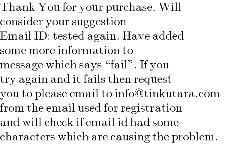 Thank You for your purchase. Will  consider your suggestion  Email ID: tested again. Have added  some more information to  message which says “fail”. If you  try again and it fails then request  you to please email to info@tinkutara.com  from the email used for registration  and will check if email id had some  characters which are causing the problem.  