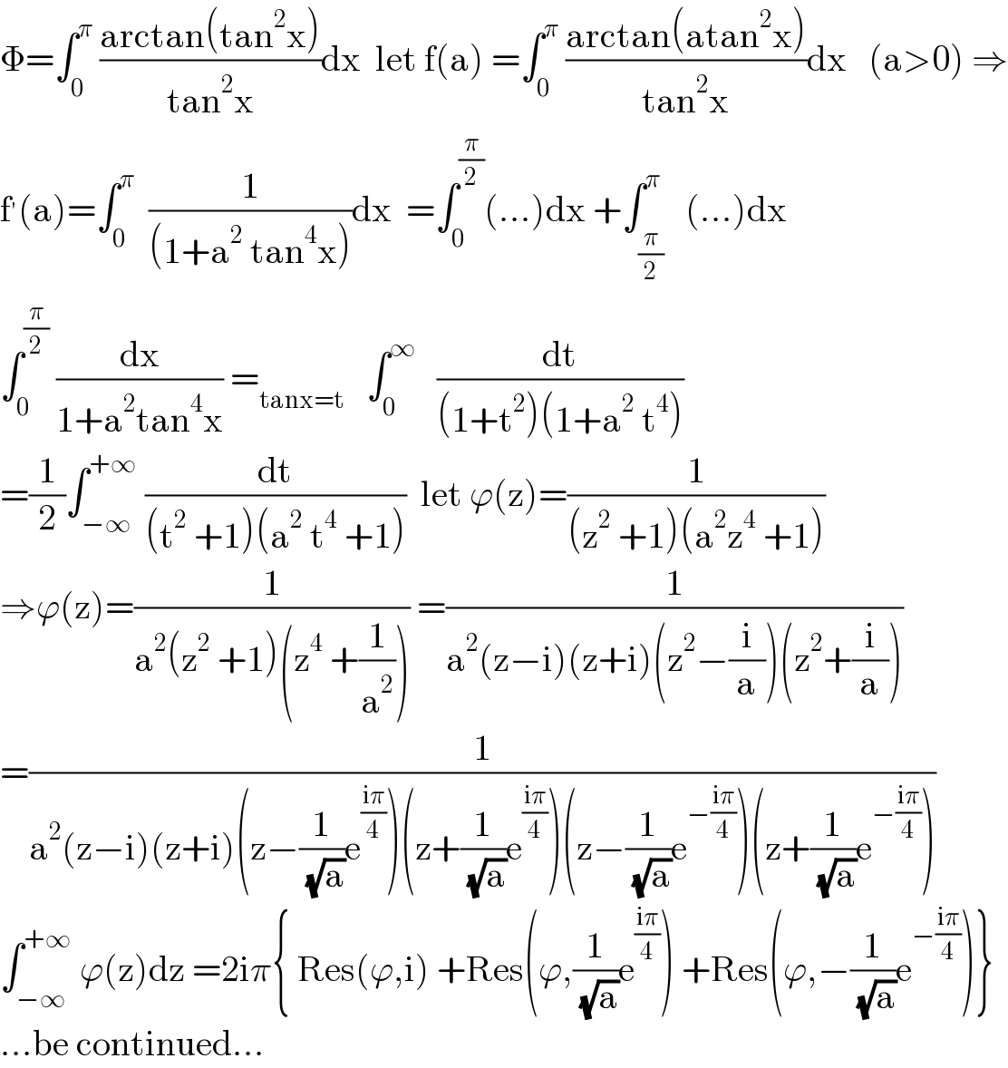 Φ=∫_0 ^π  ((arctan(tan^2 x))/(tan^2 x))dx  let f(a) =∫_0 ^π  ((arctan(atan^2 x))/(tan^2 x))dx   (a>0) ⇒  f^′ (a)=∫_0 ^π   (1/((1+a^2  tan^4 x)))dx  =∫_0 ^(π/2) (...)dx +∫_(π/2) ^π   (...)dx  ∫_0 ^(π/2)  (dx/(1+a^2 tan^4 x)) =_(tanx=t)    ∫_0 ^∞    (dt/((1+t^2 )(1+a^2  t^4 )))  =(1/2)∫_(−∞) ^(+∞)  (dt/((t^2  +1)(a^2  t^4  +1)))  let ϕ(z)=(1/((z^2  +1)(a^2 z^4  +1)))  ⇒ϕ(z)=(1/(a^2 (z^2  +1)(z^4  +(1/a^2 )))) =(1/(a^2 (z−i)(z+i)(z^2 −(i/a))(z^2 +(i/a))))  =(1/(a^2 (z−i)(z+i)(z−(1/( (√a)))e^((iπ)/4) )(z+(1/( (√a)))e^((iπ)/4) )(z−(1/( (√a)))e^(−((iπ)/4)) )(z+(1/( (√a)))e^(−((iπ)/4)) )))  ∫_(−∞) ^(+∞)  ϕ(z)dz =2iπ{ Res(ϕ,i) +Res(ϕ,(1/( (√a)))e^((iπ)/4) ) +Res(ϕ,−(1/( (√a)))e^(−((iπ)/4)) )}  ...be continued...  