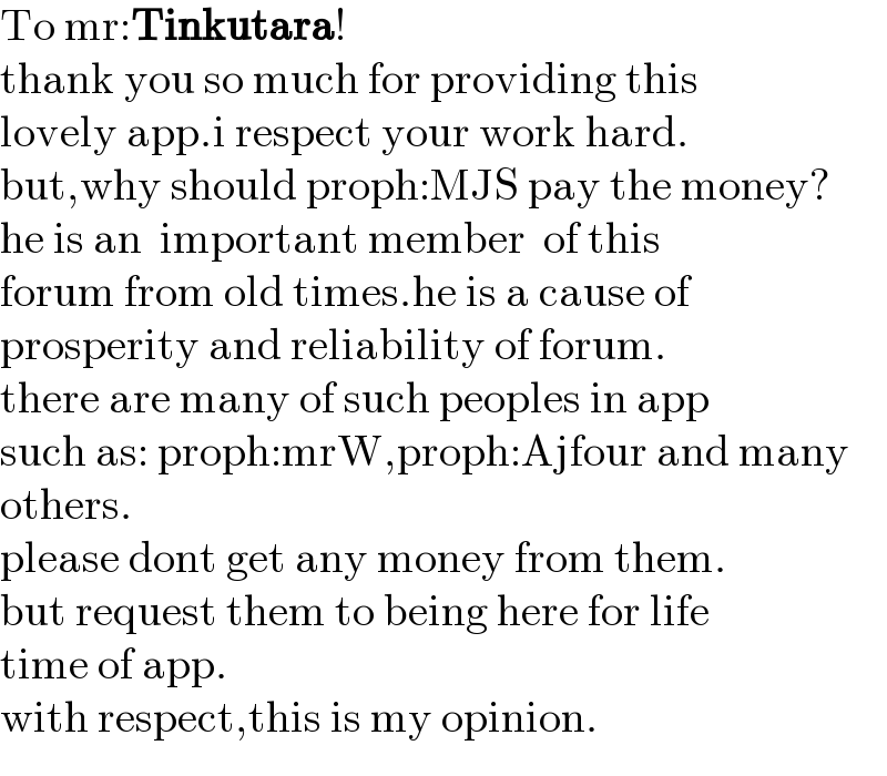 To mr:Tinkutara!  thank you so much for providing this  lovely app.i respect your work hard.  but,why should proph:MJS pay the money?  he is an  important member  of this  forum from old times.he is a cause of   prosperity and reliability of forum.  there are many of such peoples in app  such as: proph:mrW,proph:Ajfour and many  others.  please dont get any money from them.  but request them to being here for life  time of app.  with respect,this is my opinion.  