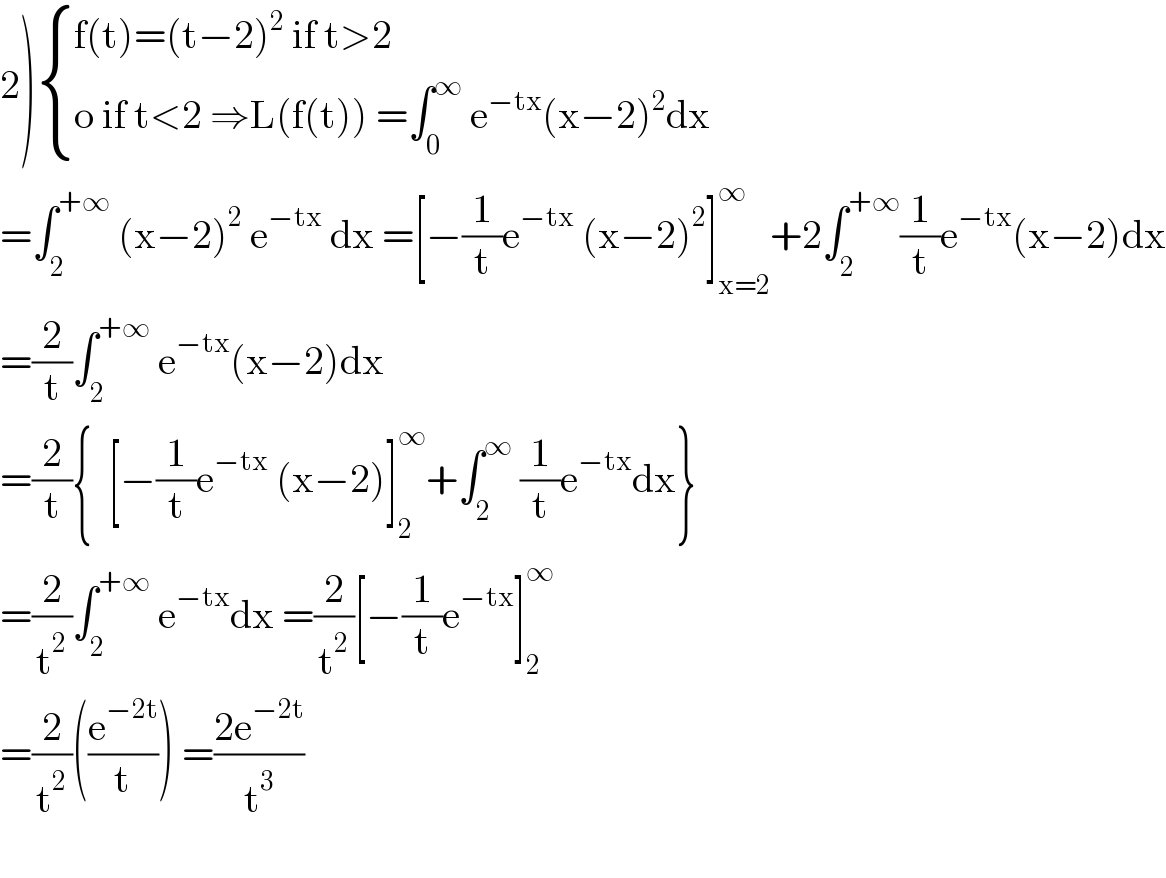 2) { ((f(t)=(t−2)^2  if t>2)),((o if t<2 ⇒L(f(t)) =∫_0 ^∞  e^(−tx) (x−2)^2 dx)) :}  =∫_2 ^(+∞)  (x−2)^2  e^(−tx)  dx =[−(1/t)e^(−tx)  (x−2)^2 ]_(x=2) ^∞ +2∫_2 ^(+∞) (1/t)e^(−tx) (x−2)dx  =(2/t)∫_2 ^(+∞)  e^(−tx) (x−2)dx   =(2/t){  [−(1/t)e^(−tx)  (x−2)]_2 ^∞ +∫_2 ^∞  (1/t)e^(−tx) dx}  =(2/t^2 )∫_2 ^(+∞)  e^(−tx) dx =(2/t^2 )[−(1/t)e^(−tx) ]_2 ^∞   =(2/t^2 )((e^(−2t) /t)) =((2e^(−2t) )/t^3 )    