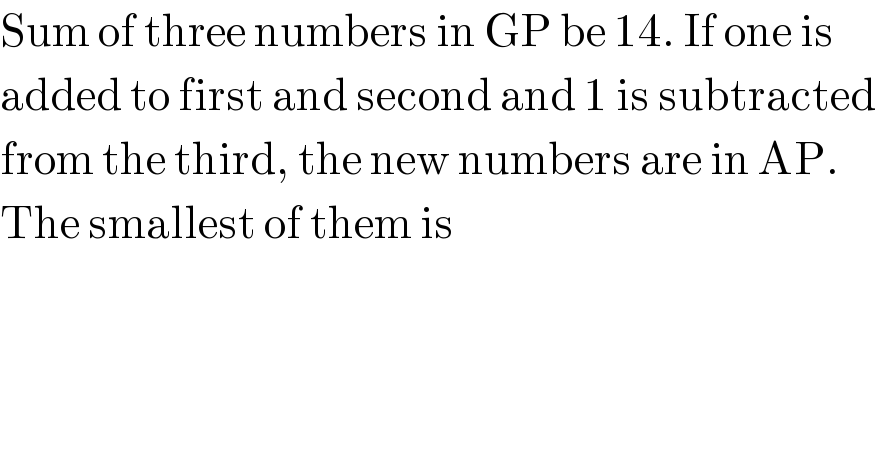 Sum of three numbers in GP be 14. If one is  added to first and second and 1 is subtracted  from the third, the new numbers are in AP.  The smallest of them is  