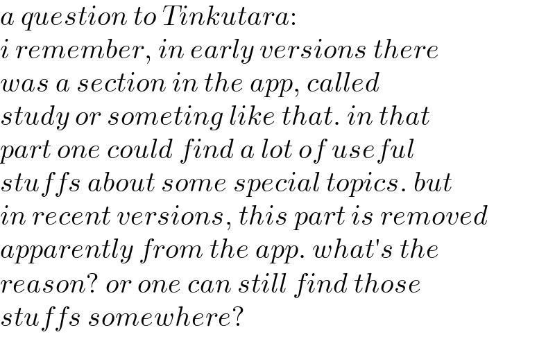 a question to Tinkutara:  i remember, in early versions there  was a section in the app, called  study or someting like that. in that  part one could find a lot of useful  stuffs about some special topics. but  in recent versions, this part is removed  apparently from the app. what′s the  reason? or one can still find those  stuffs somewhere?  