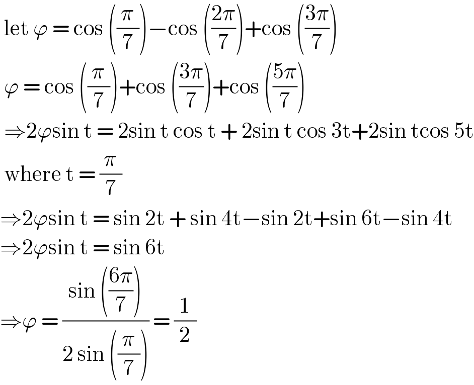  let ϕ = cos ((π/7))−cos (((2π)/7))+cos (((3π)/7))   ϕ = cos ((π/7))+cos (((3π)/7))+cos (((5π)/7))   ⇒2ϕsin t = 2sin t cos t + 2sin t cos 3t+2sin tcos 5t   where t = (π/7)  ⇒2ϕsin t = sin 2t + sin 4t−sin 2t+sin 6t−sin 4t  ⇒2ϕsin t = sin 6t   ⇒ϕ = ((sin (((6π)/7)))/(2 sin ((π/7)))) = (1/2)  