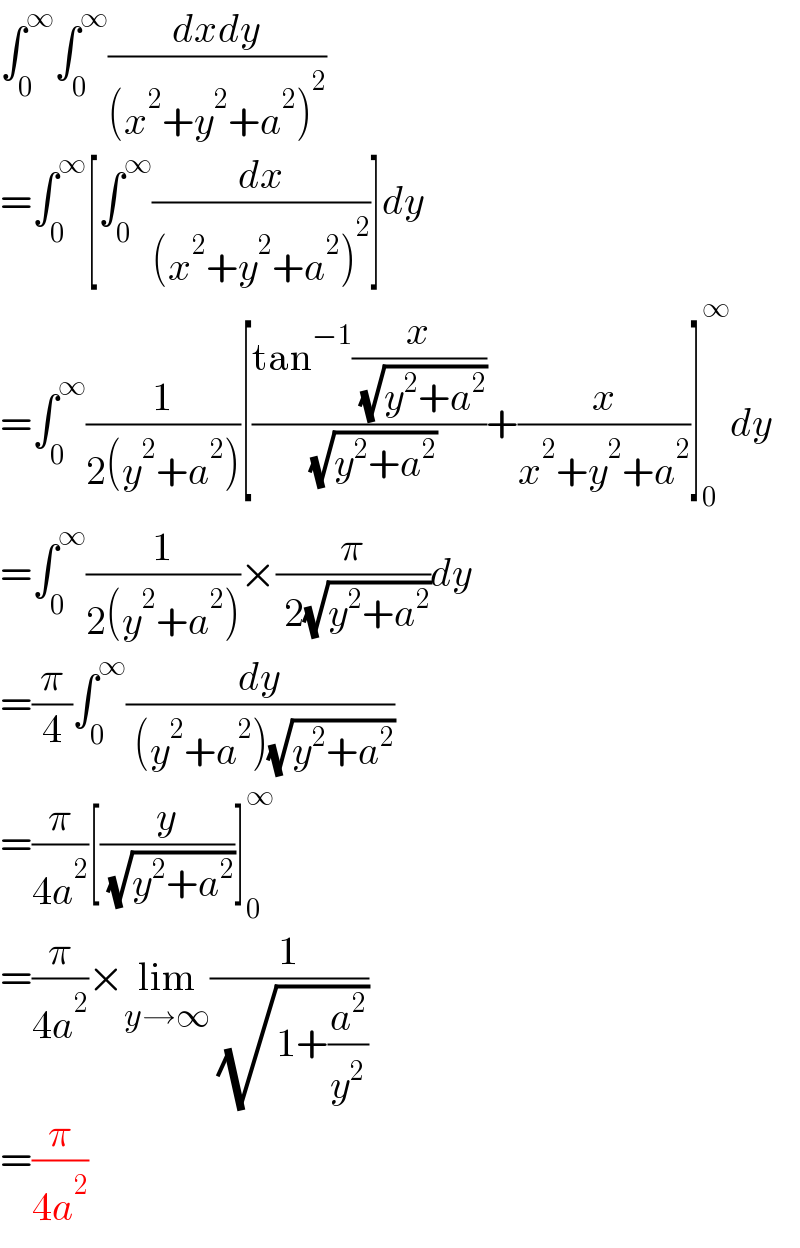 ∫_0 ^∞ ∫_0 ^∞ ((dxdy)/((x^2 +y^2 +a^2 )^2 ))  =∫_0 ^∞ [∫_0 ^∞ (dx/((x^2 +y^2 +a^2 )^2 ))]dy  =∫_0 ^∞ (1/(2(y^2 +a^2 )))[((tan^(−1) (x/( (√(y^2 +a^2 )))))/( (√(y^2 +a^2 ))))+(x/(x^2 +y^2 +a^2 ))]_0 ^∞ dy  =∫_0 ^∞ (1/(2(y^2 +a^2 )))×(π/( 2(√(y^2 +a^2 ))))dy  =(π/4)∫_0 ^∞ (dy/( (y^2 +a^2 )(√(y^2 +a^2 ))))  =(π/(4a^2 ))[(y/( (√(y^2 +a^2 ))))]_0 ^∞   =(π/(4a^2 ))×lim_(y→∞) (1/( (√(1+(a^2 /y^2 )))))  =(π/(4a^2 ))  