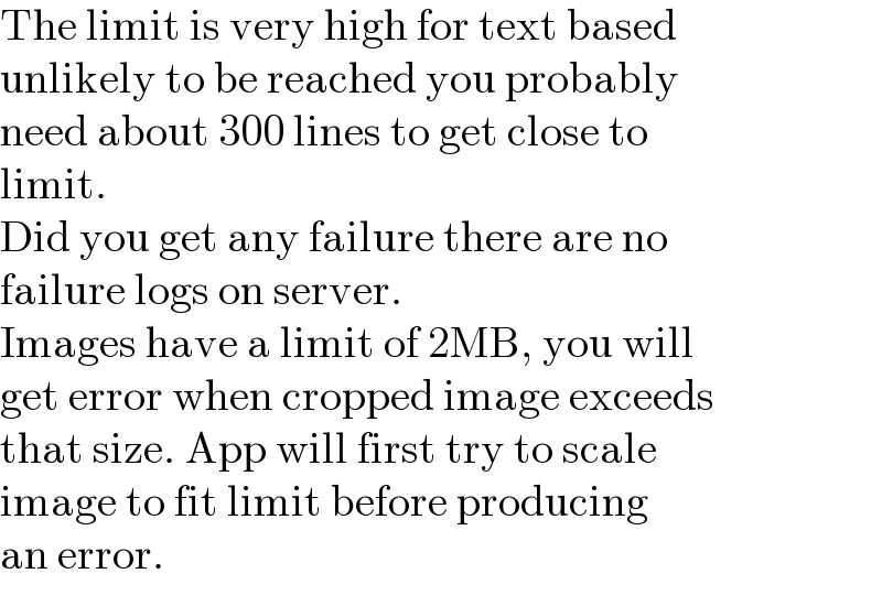 The limit is very high for text based  unlikely to be reached you probably  need about 300 lines to get close to  limit.  Did you get any failure there are no  failure logs on server.  Images have a limit of 2MB, you will  get error when cropped image exceeds  that size. App will first try to scale  image to fit limit before producing  an error.  
