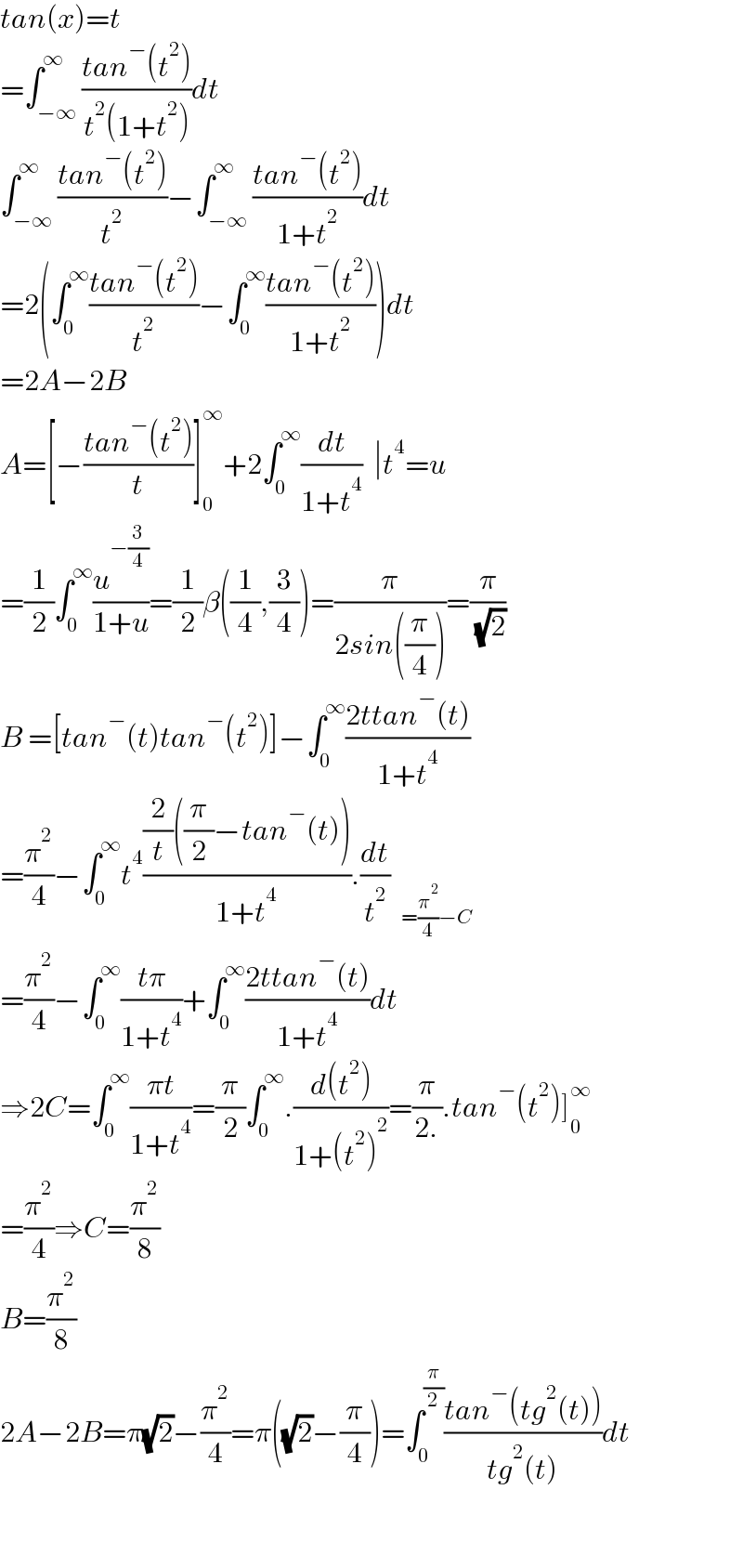 tan(x)=t  =∫_(−∞) ^∞ ((tan^− (t^2 ))/(t^2 (1+t^2 )))dt  ∫_(−∞) ^∞ ((tan^− (t^2 ))/t^2 )−∫_(−∞) ^∞ ((tan^− (t^2 ))/(1+t^2 ))dt  =2(∫_0 ^∞ ((tan^− (t^2 ))/t^2 )−∫_0 ^∞ ((tan^− (t^2 ))/(1+t^2 )))dt  =2A−2B  A=[−((tan^− (t^2 ))/t)]_0 ^∞ +2∫_0 ^∞ (dt/(1+t^4 ))  ∣t^4 =u  =(1/2)∫_0 ^∞ (u^(−(3/4)) /(1+u))=(1/2)β((1/4),(3/4))=(π/(2sin((π/4))))=(π/( (√2)))  B =[tan^− (t)tan^− (t^2 )]−∫_0 ^∞ ((2ttan^− (t))/(1+t^4 ))  =(π^2 /4)−∫_0 ^∞ t^4 (((2/t)((π/2)−tan^− (t)))/(1+t^4 )).(dt/t^2 )  _(=(π^2 /4)−C)   =(π^2 /4)−∫_0 ^∞ ((tπ)/(1+t^4 ))+∫_0 ^∞ ((2ttan^− (t))/(1+t^4 ))dt  ⇒2C=∫_0 ^∞ ((πt)/(1+t^4 ))=(π/2)∫_0 ^∞ .((d(t^2 ))/(1+(t^2 )^2 ))=(π/(2.)).tan^− (t^2 )]_0 ^∞   =(π^2 /4)⇒C=(π^2 /8)  B=(π^2 /8)  2A−2B=π(√2)−(π^2 /4)=π((√2)−(π/4))=∫_0 ^(π/2) ((tan^− (tg^2 (t)))/(tg^2 (t)))dt      
