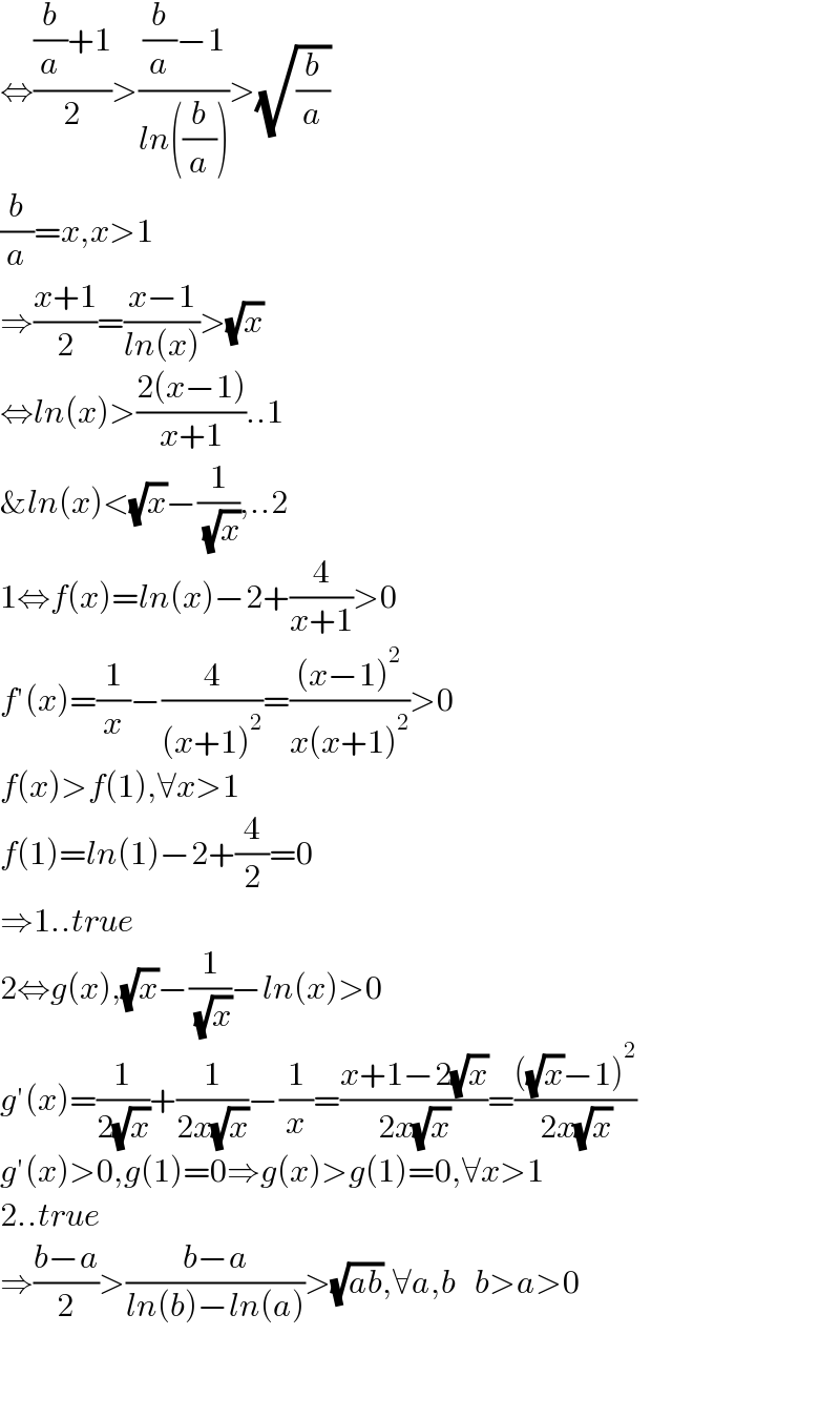 ⇔(((b/a)+1)/2)>(((b/a)−1)/(ln((b/a))))>(√(b/a))  (b/a)=x,x>1  ⇒((x+1)/2)=((x−1)/(ln(x)))>(√x)  ⇔ln(x)>((2(x−1))/(x+1))..1  &ln(x)<(√x)−(1/( (√x))),..2  1⇔f(x)=ln(x)−2+(4/(x+1))>0  f′(x)=(1/x)−(4/((x+1)^2 ))=(((x−1)^2 )/(x(x+1)^2 ))>0  f(x)>f(1),∀x>1  f(1)=ln(1)−2+(4/2)=0  ⇒1..true  2⇔g(x),(√x)−(1/( (√x)))−ln(x)>0  g′(x)=(1/(2(√x)))+(1/(2x(√x)))−(1/x)=((x+1−2(√x))/(2x(√x)))=((((√x)−1)^2 )/(2x(√x)))  g′(x)>0,g(1)=0⇒g(x)>g(1)=0,∀x>1  2..true  ⇒((b−a)/2)>((b−a)/(ln(b)−ln(a)))>(√(ab)),∀a,b   b>a>0      