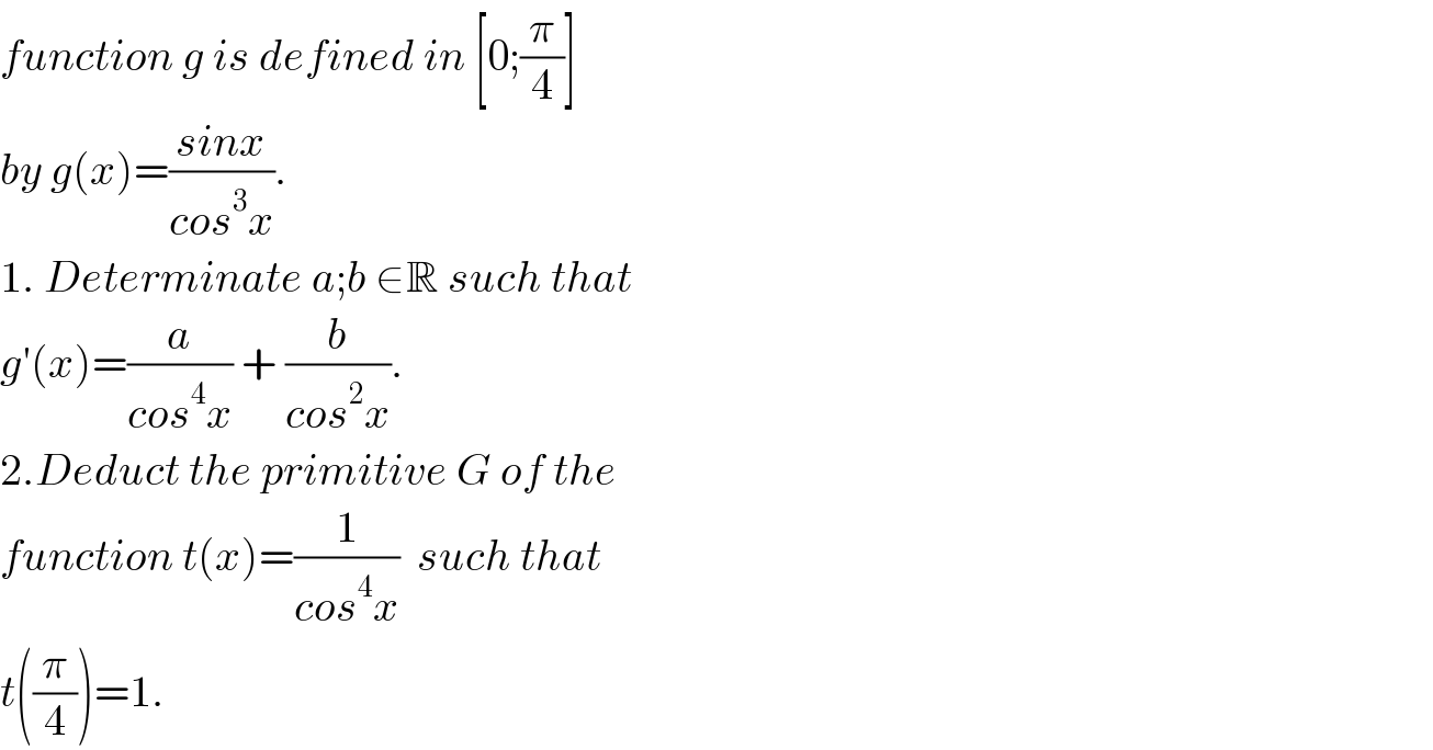 function g is defined in [0;(π/4)]  by g(x)=((sinx)/(cos^3 x)).  1. Determinate a;b ∈R such that  g′(x)=(a/(cos^4 x)) + (b/(cos^2 x)).  2.Deduct the primitive G of the   function t(x)=(1/(cos^4 x))  such that  t((π/4))=1.  