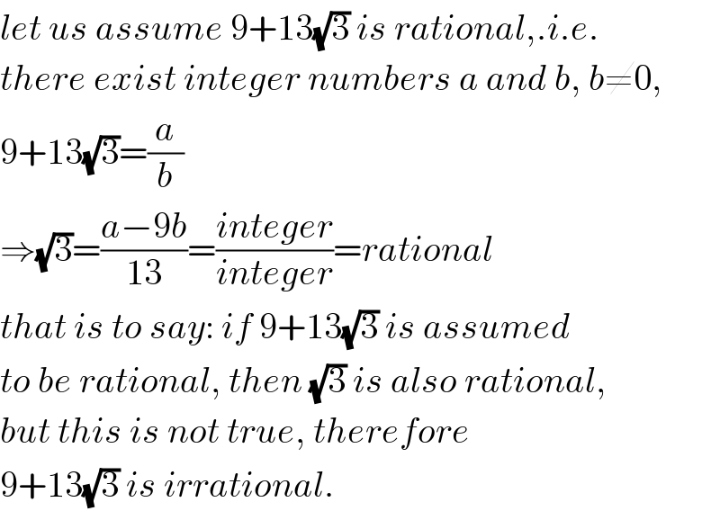 let us assume 9+13(√3) is rational,.i.e.  there exist integer numbers a and b, b≠0,  9+13(√3)=(a/b)  ⇒(√3)=((a−9b)/(13))=((integer)/(integer))=rational  that is to say: if 9+13(√3) is assumed  to be rational, then (√3) is also rational,  but this is not true, therefore  9+13(√3) is irrational.  