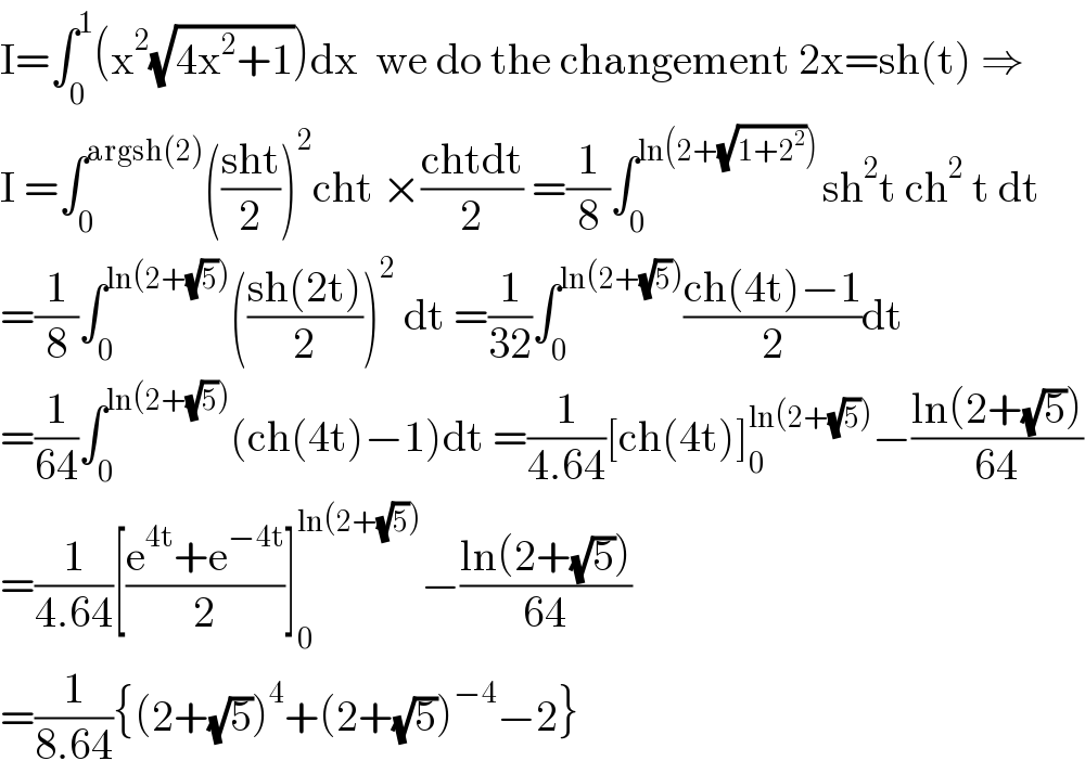 I=∫_0 ^1 (x^2 (√(4x^2 +1)))dx  we do the changement 2x=sh(t) ⇒  I =∫_0 ^(argsh(2)) (((sht)/2))^2 cht ×((chtdt)/2) =(1/8)∫_0 ^(ln(2+(√(1+2^2 ))) ) sh^2 t ch^2  t dt  =(1/8)∫_0 ^(ln(2+(√5))) (((sh(2t))/2))^2  dt =(1/(32))∫_0 ^(ln(2+(√5))) ((ch(4t)−1)/2)dt  =(1/(64))∫_0 ^(ln(2+(√5))) (ch(4t)−1)dt =(1/(4.64))[ch(4t)]_0 ^(ln(2+(√5))) −((ln(2+(√5)))/(64))  =(1/(4.64))[((e^(4t) +e^(−4t) )/2)]_0 ^(ln(2+(√5))) −((ln(2+(√5)))/(64))  =(1/(8.64)){(2+(√5))^4 +(2+(√5))^(−4) −2}  