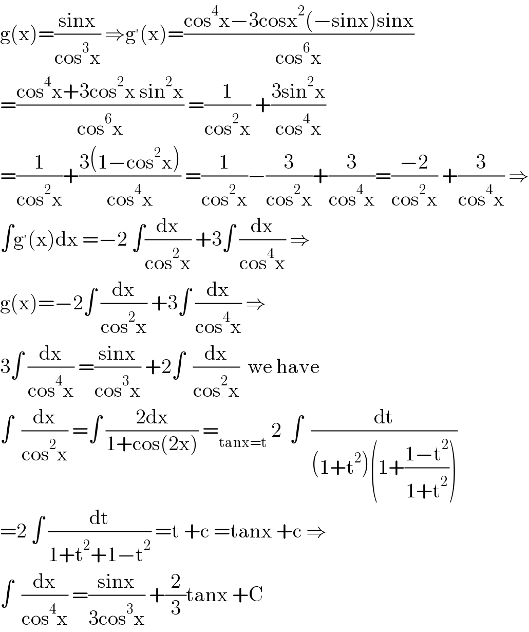 g(x)=((sinx)/(cos^3 x)) ⇒g^′ (x)=((cos^4 x−3cosx^2 (−sinx)sinx)/(cos^6 x))  =((cos^4 x+3cos^2 x sin^2 x)/(cos^6 x)) =(1/(cos^2 x)) +((3sin^2 x)/(cos^4 x))  =(1/(cos^2 x))+((3(1−cos^2 x))/(cos^4 x)) =(1/(cos^2 x))−(3/(cos^2 x))+(3/(cos^4 x))=((−2)/(cos^2 x)) +(3/(cos^4 x)) ⇒  ∫g^′ (x)dx =−2 ∫(dx/(cos^2 x)) +3∫ (dx/(cos^4 x)) ⇒  g(x)=−2∫ (dx/(cos^2 x)) +3∫ (dx/(cos^4 x)) ⇒  3∫ (dx/(cos^4 x)) =((sinx)/(cos^3 x)) +2∫  (dx/(cos^2 x))  we have  ∫  (dx/(cos^2 x)) =∫ ((2dx)/(1+cos(2x))) =_(tanx=t)  2  ∫  (dt/((1+t^2 )(1+((1−t^2 )/(1+t^2 )))))  =2 ∫ (dt/(1+t^2 +1−t^2 )) =t +c =tanx +c ⇒  ∫  (dx/(cos^4 x)) =((sinx)/(3cos^3 x)) +(2/3)tanx +C  