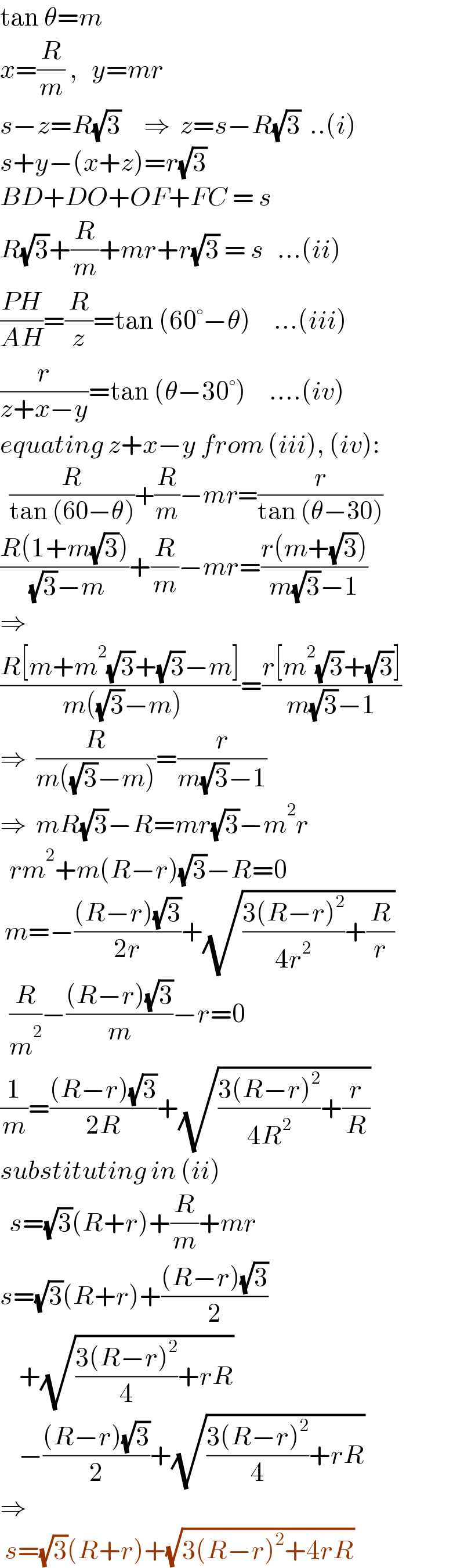 tan θ=m  x=(R/m) ,   y=mr  s−z=R(√3)     ⇒  z=s−R(√3)  ..(i)  s+y−(x+z)=r(√3)  BD+DO+OF+FC = s  R(√3)+(R/m)+mr+r(√3) = s   ...(ii)  ((PH)/(AH))=(R/z)=tan (60°−θ)     ...(iii)  (r/(z+x−y))=tan (θ−30°)     ....(iv)  equating z+x−y from (iii), (iv):    (R/(tan (60−θ)))+(R/m)−mr=(r/(tan (θ−30)))  ((R(1+m(√3)))/( (√3)−m))+(R/m)−mr=((r(m+(√3)))/(m(√3)−1))  ⇒    ((R[m+m^2 (√3)+(√3)−m])/( m((√3)−m)))=((r[m^2 (√3)+(√3)])/(m(√3)−1))  ⇒  (R/(m((√3)−m)))=(r/(m(√3)−1))  ⇒  mR(√3)−R=mr(√3)−m^2 r    rm^2 +m(R−r)(√3)−R=0   m=−(((R−r)(√3))/(2r))+(√(((3(R−r)^2 )/(4r^2 ))+(R/r)))    (R/m^2 )−(((R−r)(√3))/m)−r=0  (1/m)=(((R−r)(√3))/(2R))+(√(((3(R−r)^2 )/(4R^2 ))+(r/R)))  substituting in (ii)    s=(√3)(R+r)+(R/m)+mr  s=(√3)(R+r)+(((R−r)(√3))/2)      +(√(((3(R−r)^2 )/4)+rR))      −(((R−r)(√3))/2)+(√(((3(R−r)^2 )/4)+rR))  ⇒   s=(√3)(R+r)+(√(3(R−r)^2 +4rR))  