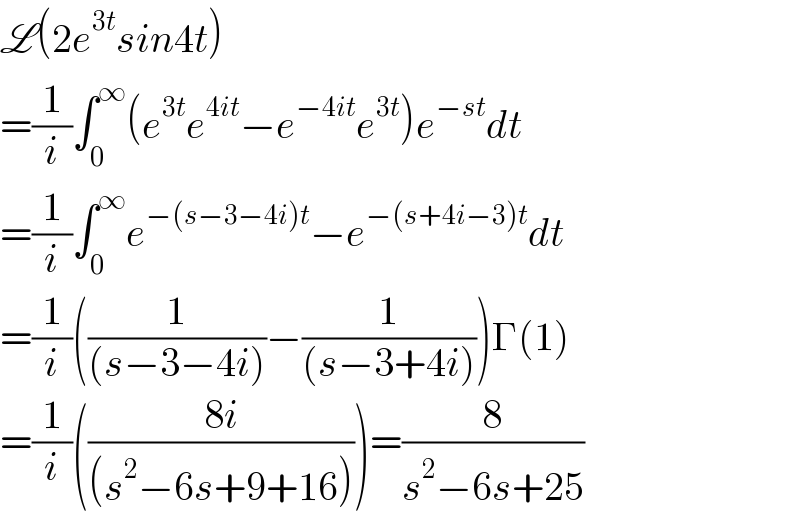 L(2e^(3t) sin4t)  =(1/i)∫_0 ^∞ (e^(3t) e^(4it) −e^(−4it) e^(3t) )e^(−st) dt  =(1/i)∫_0 ^∞ e^(−(s−3−4i)t) −e^(−(s+4i−3)t) dt  =(1/i)((1/((s−3−4i)))−(1/((s−3+4i))))Γ(1)  =(1/i)(((8i)/((s^2 −6s+9+16))))=(8/(s^2 −6s+25))  
