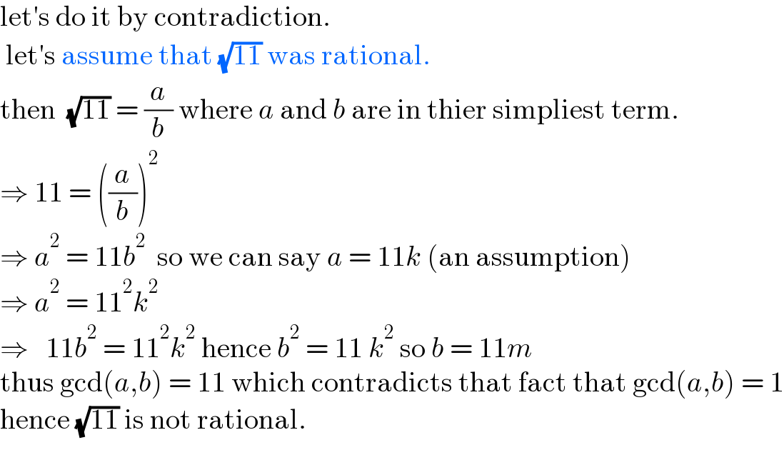 let′s do it by contradiction.   let′s assume that (√(11)) was rational.  then  (√(11)) = (a/b) where a and b are in thier simpliest term.  ⇒ 11 = ((a/b))^2   ⇒ a^2  = 11b^2   so we can say a = 11k (an assumption)  ⇒ a^2  = 11^2 k^2   ⇒   11b^2  = 11^2 k^2  hence b^2  = 11 k^2  so b = 11m  thus gcd(a,b) = 11 which contradicts that fact that gcd(a,b) = 1  hence (√(11)) is not rational.  