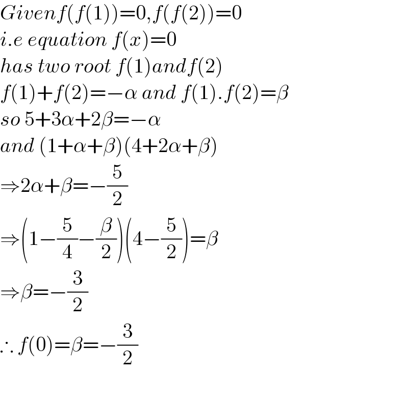 Givenf(f(1))=0,f(f(2))=0  i.e equation f(x)=0  has two root f(1)andf(2)  f(1)+f(2)=−α and f(1).f(2)=β  so 5+3α+2β=−α  and (1+α+β)(4+2α+β)  ⇒2α+β=−(5/2)  ⇒(1−(5/4)−(β/2))(4−(5/2))=β  ⇒β=−(3/2)  ∴ f(0)=β=−(3/2)    