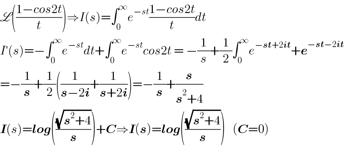 L(((1−cos2t)/t))⇒I(s)=∫_0 ^∞ e^(−st) ((1−cos2t)/t)dt  I′(s)=−∫_0 ^∞ e^(−st) dt+∫_0 ^∞ e^(−st) cos2t = −(1/s)+(1/2)∫_0 ^∞ e^(−st+2it) +e^(−st−2it)   =−(1/s)+(1/2)((1/(s−2i))+(1/(s+2i)))=−(1/s)+(s/(s^2 +4))  I(s)=log(((√(s^2 +4))/s))+C⇒I(s)=log(((√(s^2 +4))/s))   (C=0)  